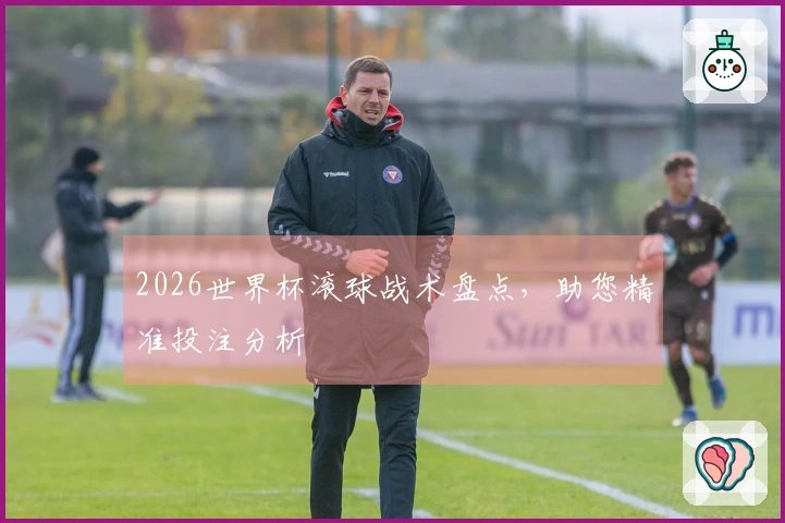 2026世界杯滚球战术盘点，助您精准投注分析