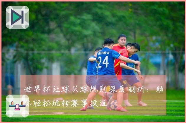 世界杯让球买球规则深度剖析，助你轻松玩转赛事投注